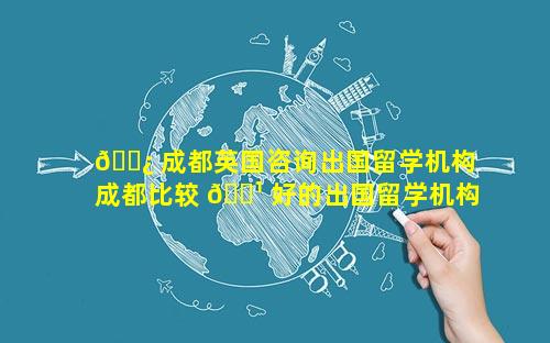🌿 成都英国咨询出国留学机构 成都比较 🌹 好的出国留学机构